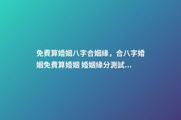 免費算婚姻八字合姻緣，合八字婚姻免費算婚姻 婚姻緣分測試免費，婚姻測算 免費緣分指數測試